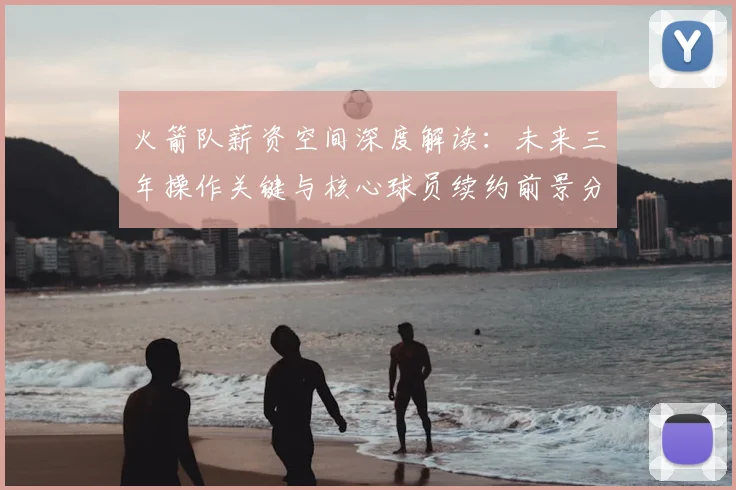 火箭队薪资空间深度解读：未来三年操作关键与核心球员续约前景分析