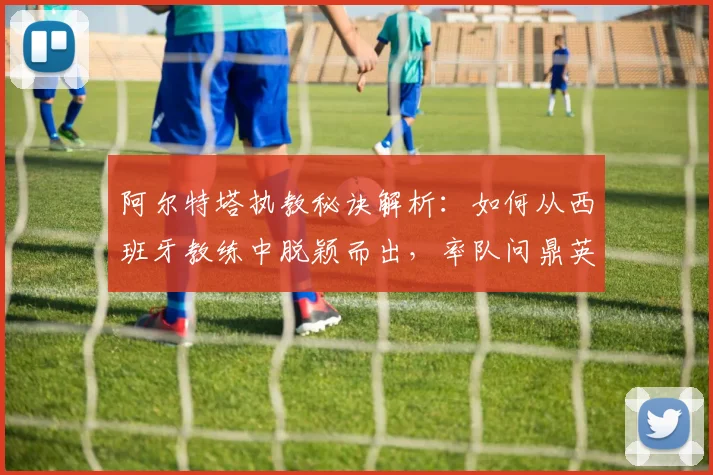 阿尔特塔执教秘诀解析：如何从西班牙教练中脱颖而出，率队问鼎英超？