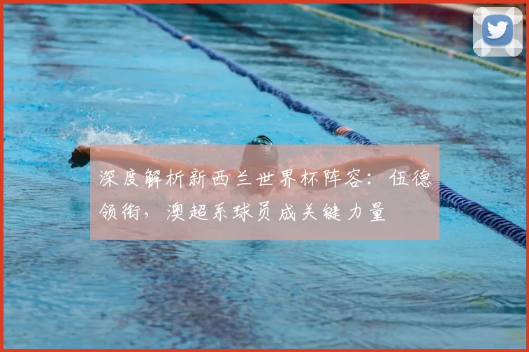 深度解析新西兰世界杯阵容:伍德领衔,澳超系球员成关键力量