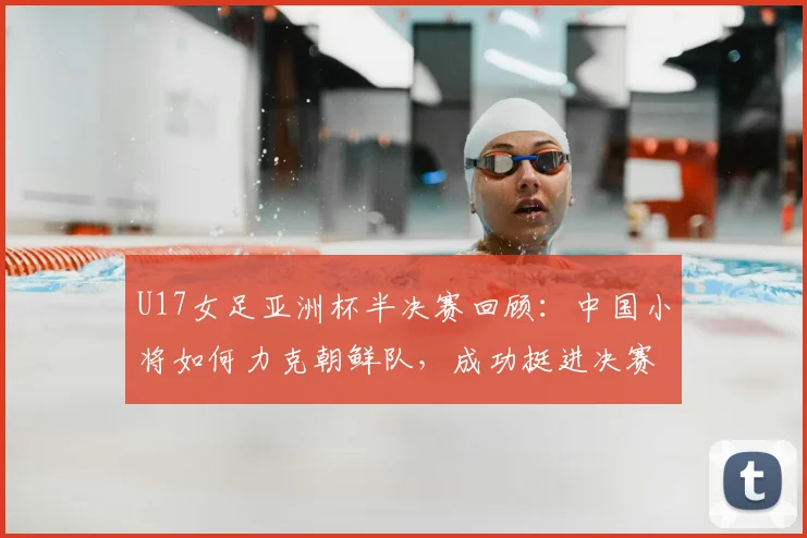U17女足亚洲杯半决赛回顾:中国小将如何力克朝鲜队,成功挺进决赛?