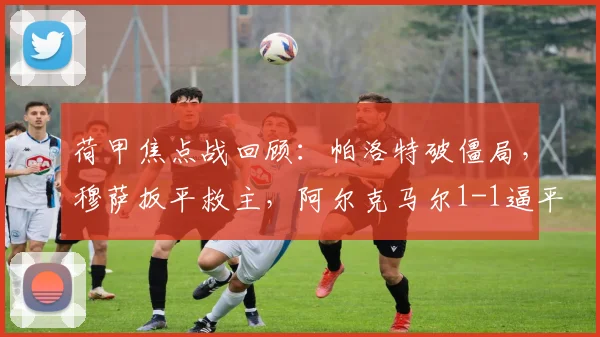 荷甲焦点战回顾:帕洛特破僵局,穆萨扳平救主,阿尔克马尔1-1逼平费耶诺德