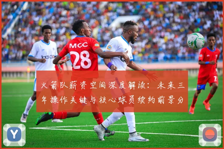 火箭队薪资空间深度解读：未来三年操作关键与核心球员续约前景分析