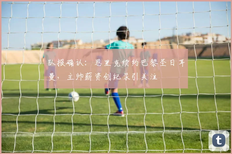 队报确认：恩里克续约巴黎圣日耳曼，主帅薪资创纪录引关注