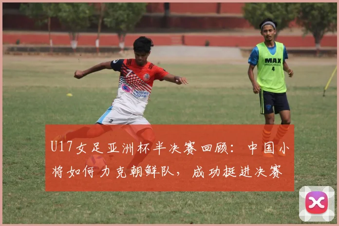 U17女足亚洲杯半决赛回顾：中国小将如何力克朝鲜队，成功挺进决赛？